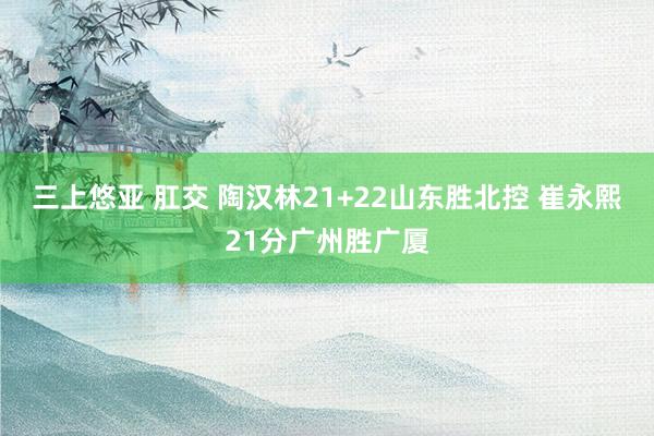 三上悠亚 肛交 陶汉林21+22山东胜北控 崔永熙21分广州胜广厦