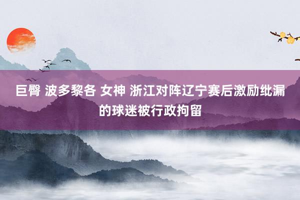 巨臀 波多黎各 女神 浙江对阵辽宁赛后激励纰漏的球迷被行政拘留