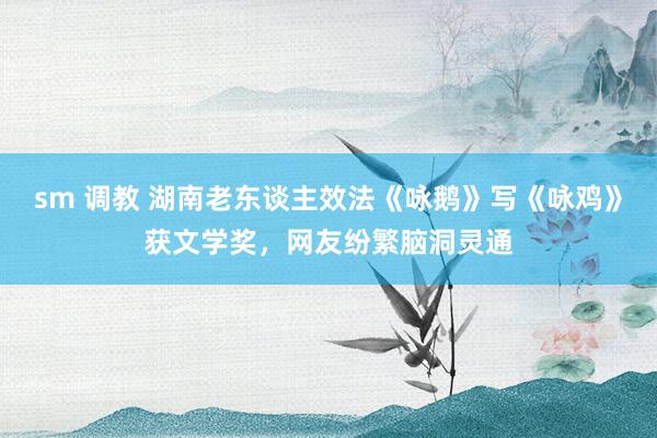 sm 调教 湖南老东谈主效法《咏鹅》写《咏鸡》获文学奖，网友纷繁脑洞灵通