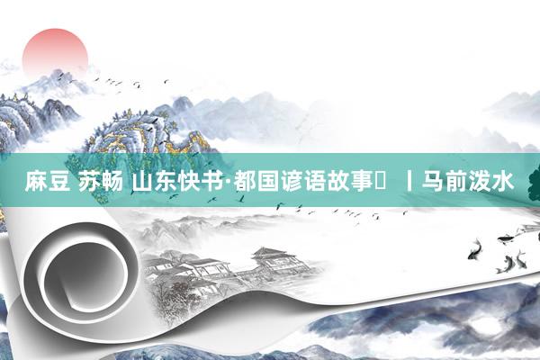 麻豆 苏畅 山东快书·都国谚语故事⑰丨马前泼水