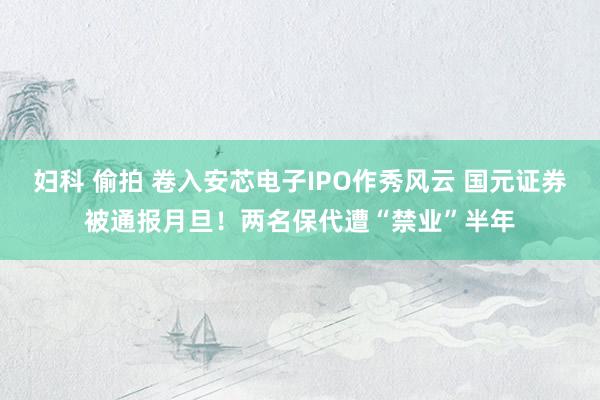 妇科 偷拍 卷入安芯电子IPO作秀风云 国元证券被通报月旦！两名保代遭“禁业”半年