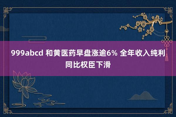 999abcd 和黄医药早盘涨逾6% 全年收入纯利同比权臣下滑