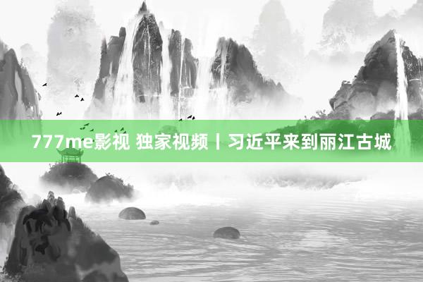 777me影视 独家视频丨习近平来到丽江古城