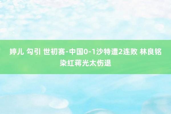 婷儿 勾引 世初赛-中国0-1沙特遭2连败 林良铭染红蒋光太伤退