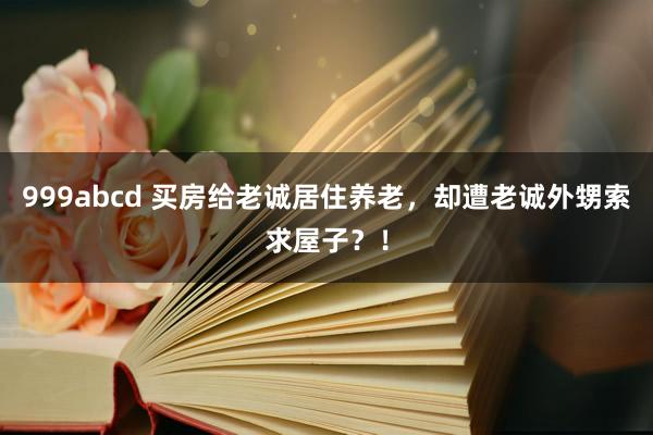 999abcd 买房给老诚居住养老，却遭老诚外甥索求屋子？！