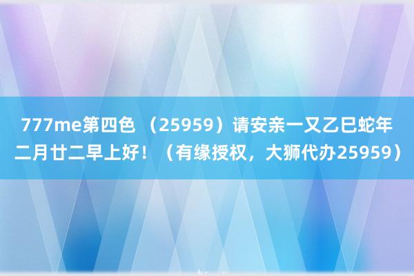 777me第四色 （25959）请安亲一又乙巳蛇年二月廿二早上好！（有缘授权，大狮代办25959）