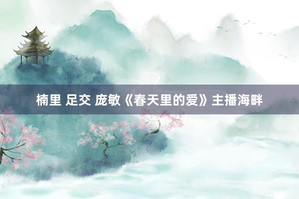 楠里 足交 庞敏《春天里的爱》主播海畔