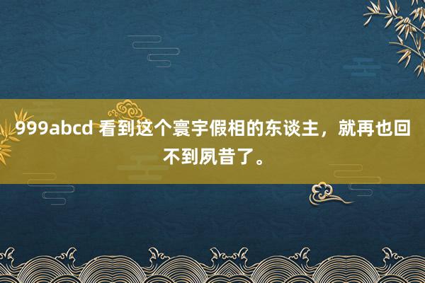 999abcd 看到这个寰宇假相的东谈主，就再也回不到夙昔了。