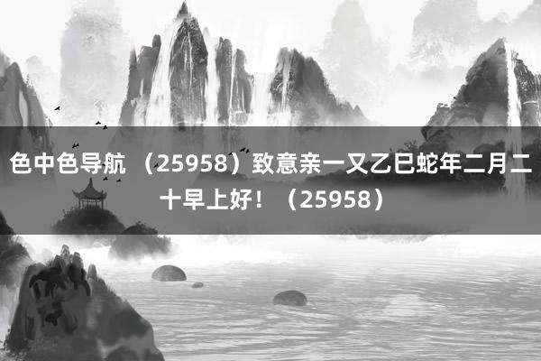 色中色导航 （25958）致意亲一又乙巳蛇年二月二十早上好！（25958）