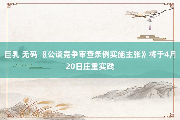 巨乳 无码 《公谈竞争审查条例实施主张》将于4月20日庄重实践