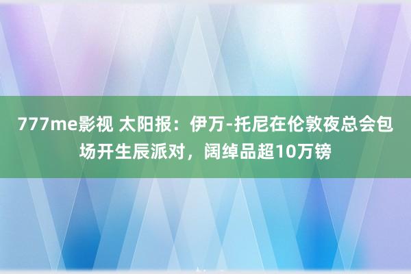 777me影视 太阳报：伊万-托尼在伦敦夜总会包场开生辰派对，阔绰品超10万镑