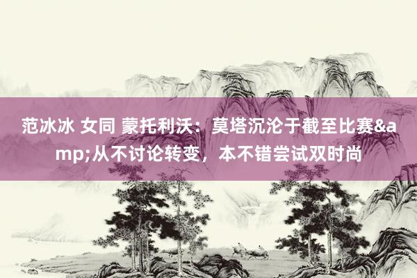 范冰冰 女同 蒙托利沃：莫塔沉沦于截至比赛&从不讨论转变，本不错尝试双时尚