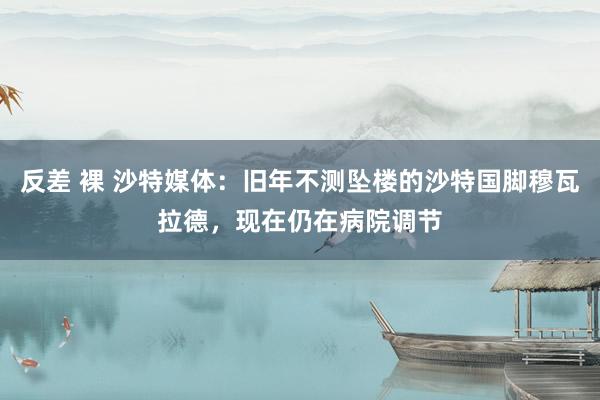 反差 裸 沙特媒体:旧年不测坠楼的沙特国脚穆瓦拉德,现在仍在病院调节
