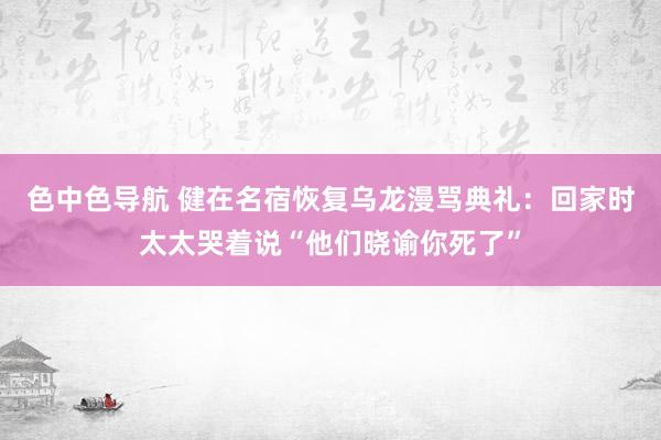 色中色导航 健在名宿恢复乌龙漫骂典礼：回家时太太哭着说“他们晓谕你死了”