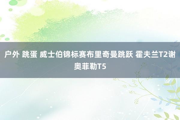 户外 跳蛋 威士伯锦标赛布里奇曼跳跃 霍夫兰T2谢奥菲勒T5
