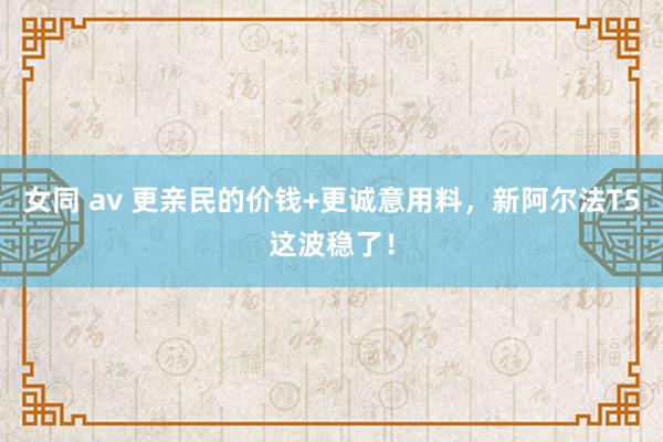 女同 av 更亲民的价钱+更诚意用料，新阿尔法T5这波稳了！