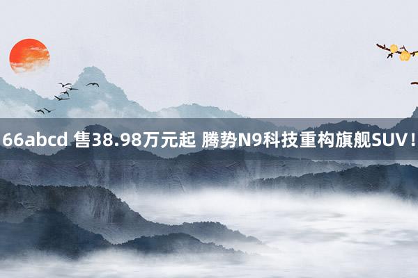 66abcd 售38.98万元起 腾势N9科技重构旗舰SUV！