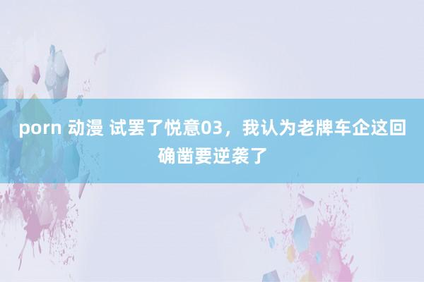 porn 动漫 试罢了悦意03，我认为老牌车企这回确凿要逆袭了