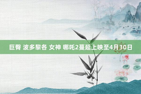 巨臀 波多黎各 女神 哪吒2蔓延上映至4月30日