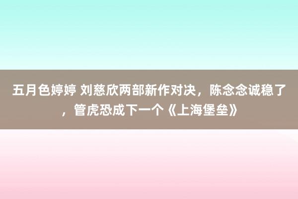 五月色婷婷 刘慈欣两部新作对决，陈念念诚稳了，管虎恐成下一个《上海堡垒》