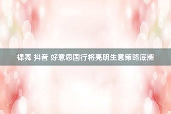 裸舞 抖音 好意思国行将亮明生意策略底牌