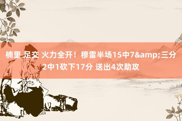 楠里 足交 火力全开！穆雷半场15中7&三分2中1砍下17分 送出4次助攻
