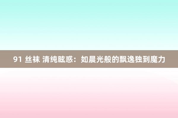 91 丝袜 清纯眩惑：如晨光般的飘逸独到魔力