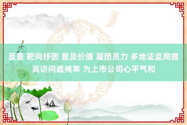 反差 靶向纾困 普及价值 凝团员力 多地证监局提高访问遮掩率 为上市公司心平气和