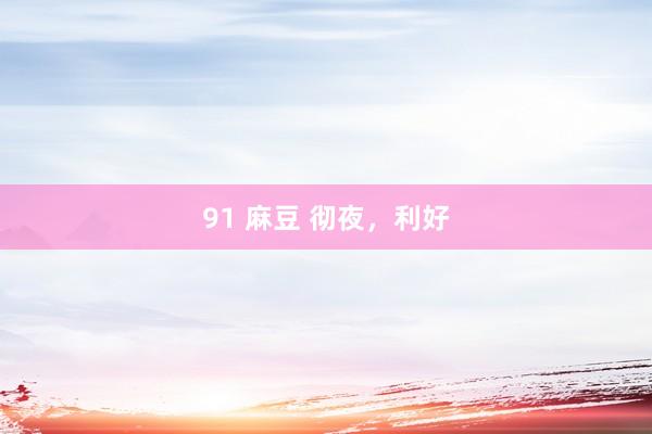 91 麻豆 彻夜，利好