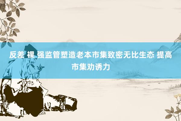 反差 裸 强监管塑造老本市集致密无比生态 提高市集劝诱力