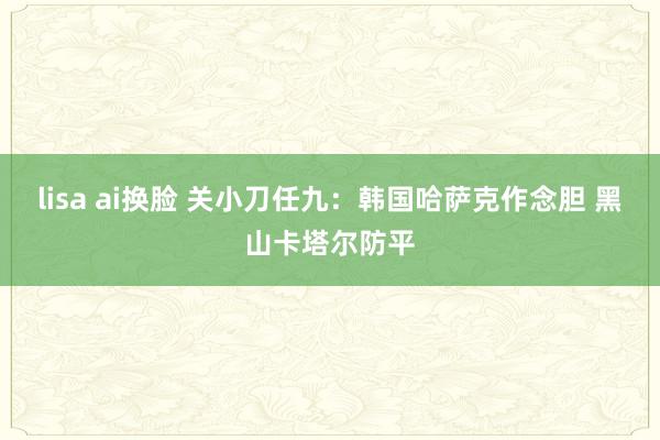 lisa ai换脸 关小刀任九：韩国哈萨克作念胆 黑山卡塔尔防平
