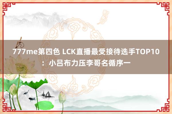 777me第四色 LCK直播最受接待选手TOP10：小吕布力压李哥名循序一