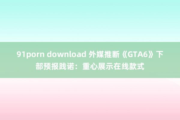 91porn download 外媒推断《GTA6》下部预报践诺：重心展示在线款式