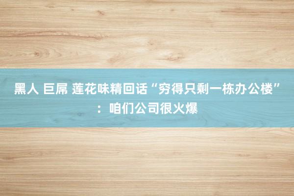 黑人 巨屌 莲花味精回话“穷得只剩一栋办公楼”：咱们公司很火爆