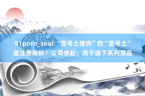 91porn_soul “壹号土猪肉”的“壹号土”是注册商标？公司修起：用于旗下系列居品