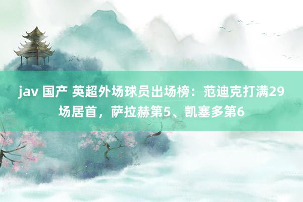 jav 国产 英超外场球员出场榜：范迪克打满29场居首，萨拉赫第5、凯塞多第6