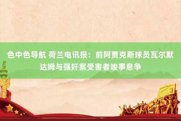 色中色导航 荷兰电讯报：前阿贾克斯球员瓦尔默达姆与强奸案受害者竣事息争