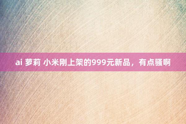 ai 萝莉 小米刚上架的999元新品，有点骚啊
