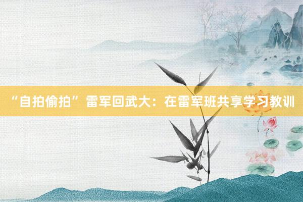 “自拍偷拍” 雷军回武大：在雷军班共享学习教训