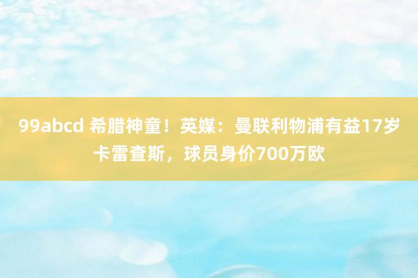 99abcd 希腊神童！英媒：曼联利物浦有益17岁卡雷查斯，球员身价700万欧