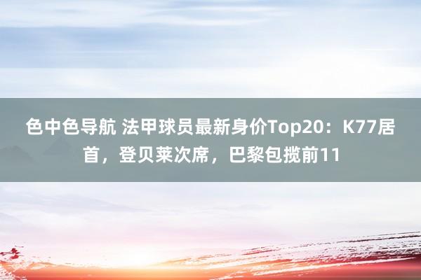 色中色导航 法甲球员最新身价Top20：K77居首，登贝莱次席，巴黎包揽前11