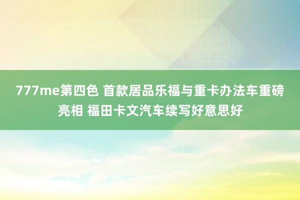 777me第四色 首款居品乐福与重卡办法车重磅亮相 福田卡文汽车续写好意思好