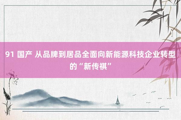 91 国产 从品牌到居品全面向新能源科技企业转型的“新传祺”