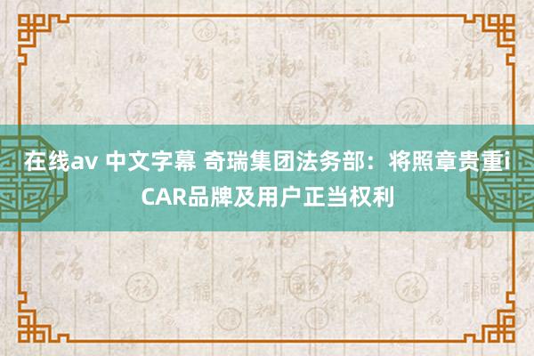 在线av 中文字幕 奇瑞集团法务部：将照章贵重iCAR品牌及用户正当权利