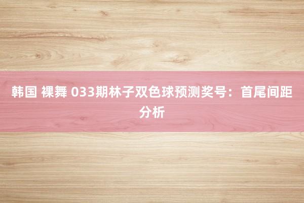 韩国 裸舞 033期林子双色球预测奖号：首尾间距分析