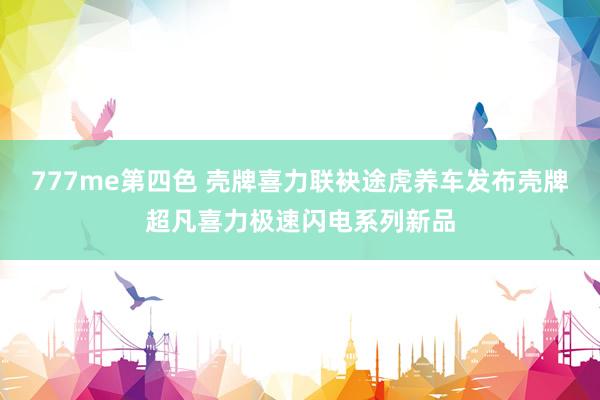 777me第四色 壳牌喜力联袂途虎养车发布壳牌超凡喜力极速闪电系列新品