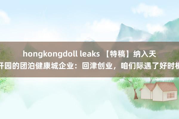 hongkongdoll leaks 【特稿】纳入天开园的团泊健康城企业：回津创业，咱们际遇了好时机