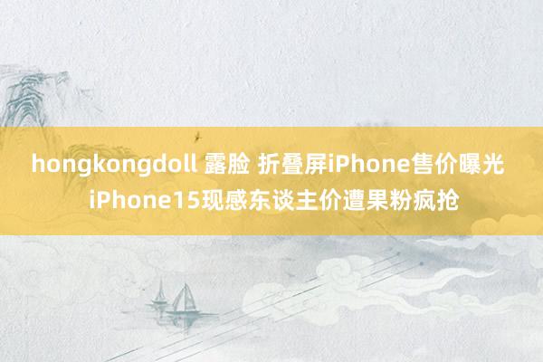 hongkongdoll 露脸 折叠屏iPhone售价曝光  iPhone15现感东谈主价遭果粉疯抢