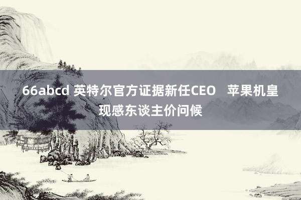66abcd 英特尔官方证据新任CEO   苹果机皇现感东谈主价问候