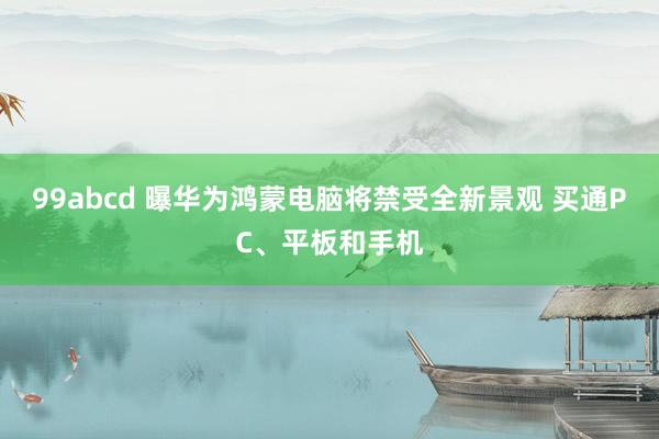 99abcd 曝华为鸿蒙电脑将禁受全新景观 买通PC、平板和手机